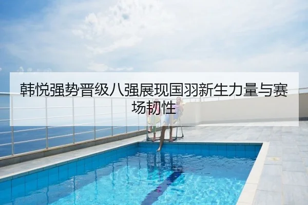 韩悦强势晋级八强展现国羽新生力量与赛场韧性