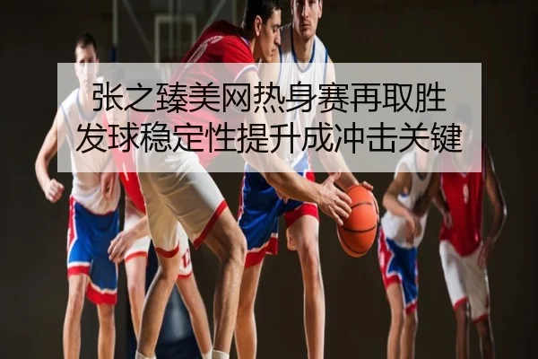 张之臻美网热身赛再取胜 发球稳定性提升成冲击关键