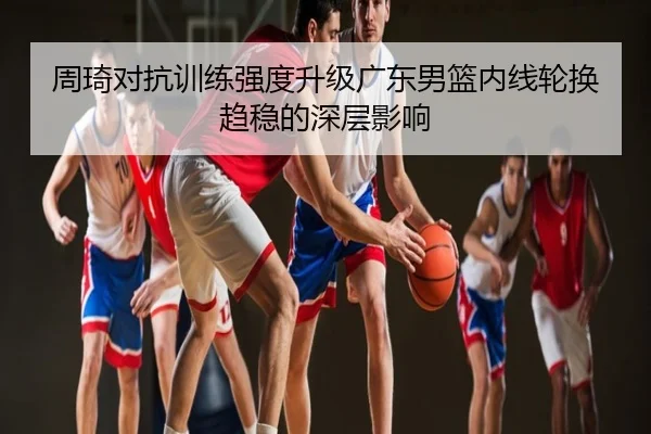 周琦对抗训练强度升级广东男篮内线轮换趋稳的深层影响