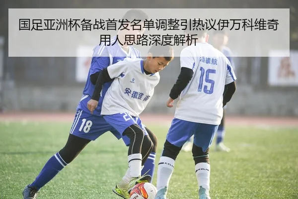 国足亚洲杯备战首发名单调整引热议伊万科维奇用人思路深度解析