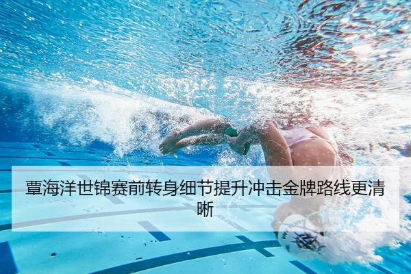 覃海洋世锦赛前转身细节提升冲击金牌路线更清晰