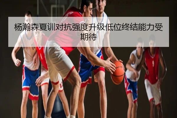 杨瀚森夏训对抗强度升级低位终结能力受期待