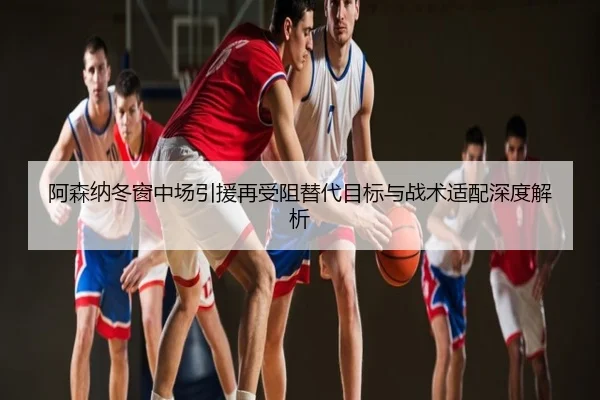 阿森纳冬窗中场引援再受阻替代目标与战术适配深度解析